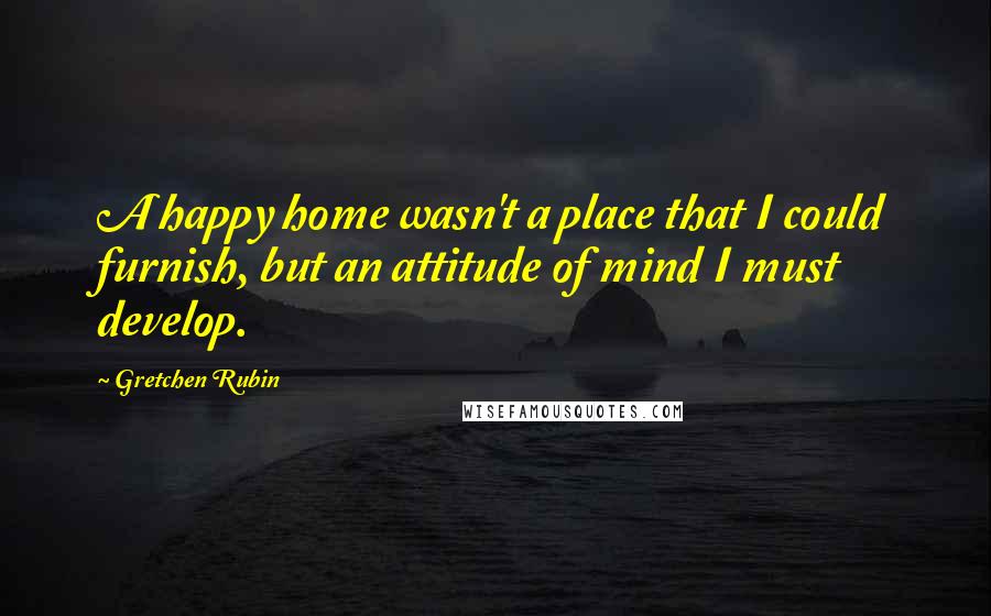 Gretchen Rubin Quotes: A happy home wasn't a place that I could furnish, but an attitude of mind I must develop.