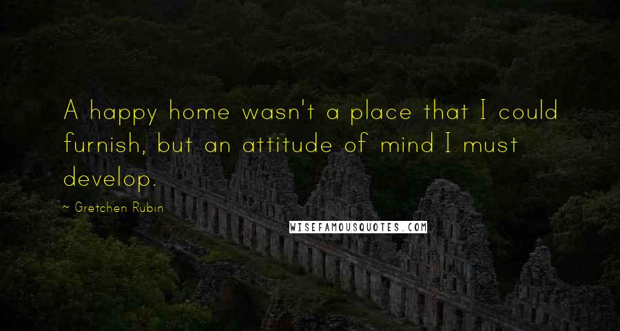 Gretchen Rubin Quotes: A happy home wasn't a place that I could furnish, but an attitude of mind I must develop.