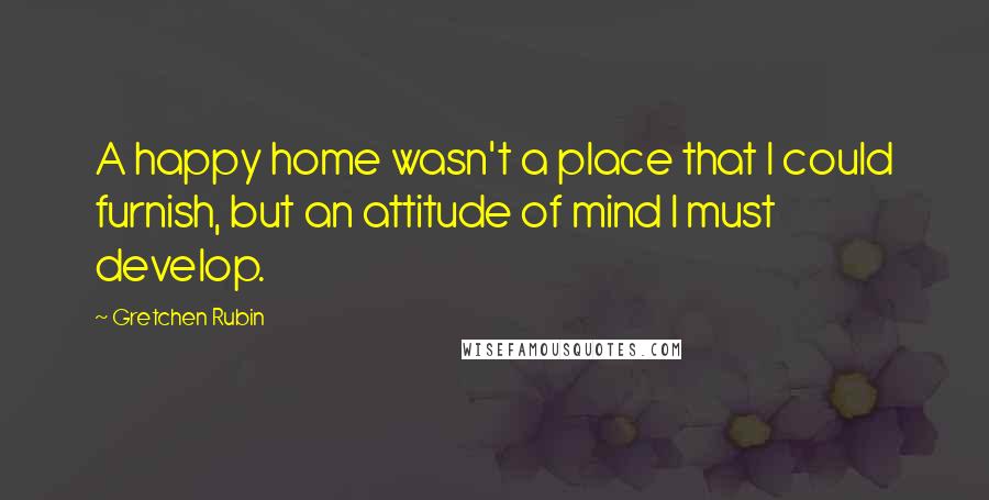 Gretchen Rubin Quotes: A happy home wasn't a place that I could furnish, but an attitude of mind I must develop.