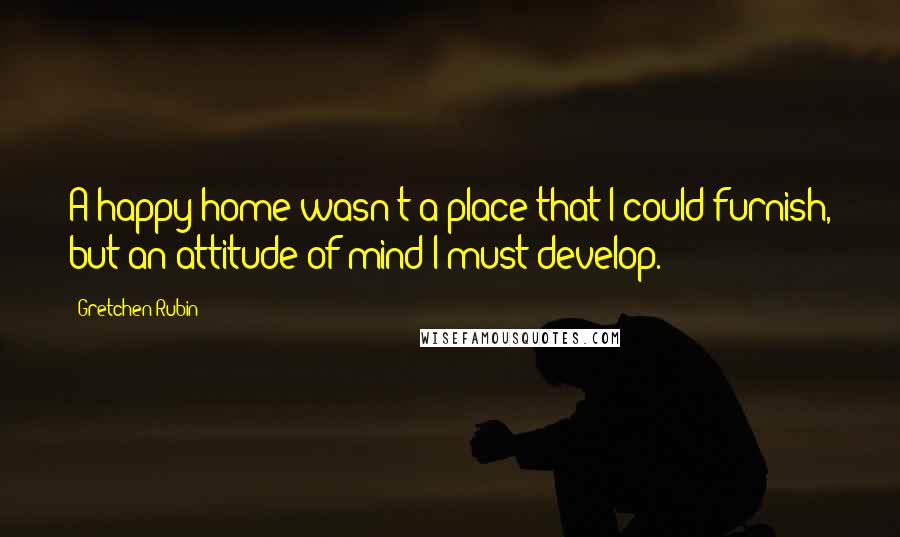 Gretchen Rubin Quotes: A happy home wasn't a place that I could furnish, but an attitude of mind I must develop.