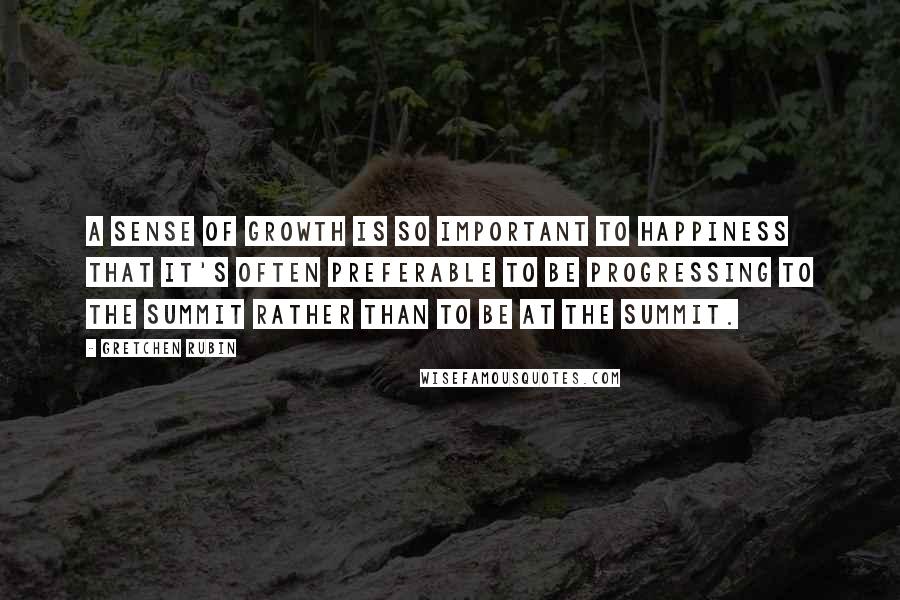 Gretchen Rubin Quotes: A sense of growth is so important to happiness that it's often preferable to be progressing to the summit rather than to be at the summit.