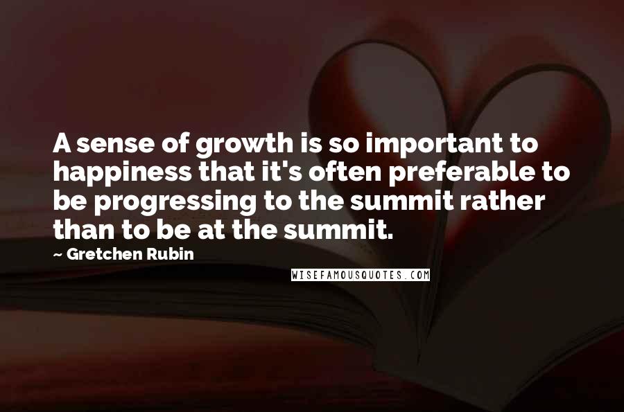 Gretchen Rubin Quotes: A sense of growth is so important to happiness that it's often preferable to be progressing to the summit rather than to be at the summit.