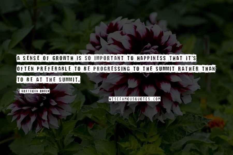 Gretchen Rubin Quotes: A sense of growth is so important to happiness that it's often preferable to be progressing to the summit rather than to be at the summit.