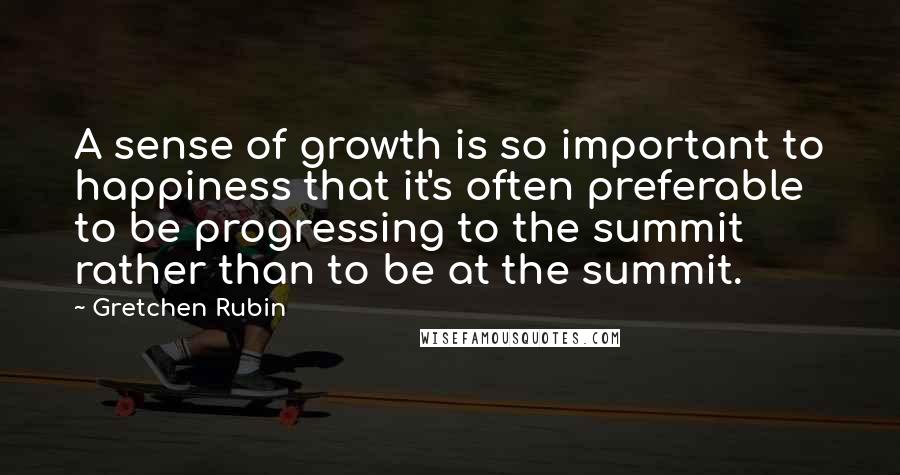 Gretchen Rubin Quotes: A sense of growth is so important to happiness that it's often preferable to be progressing to the summit rather than to be at the summit.