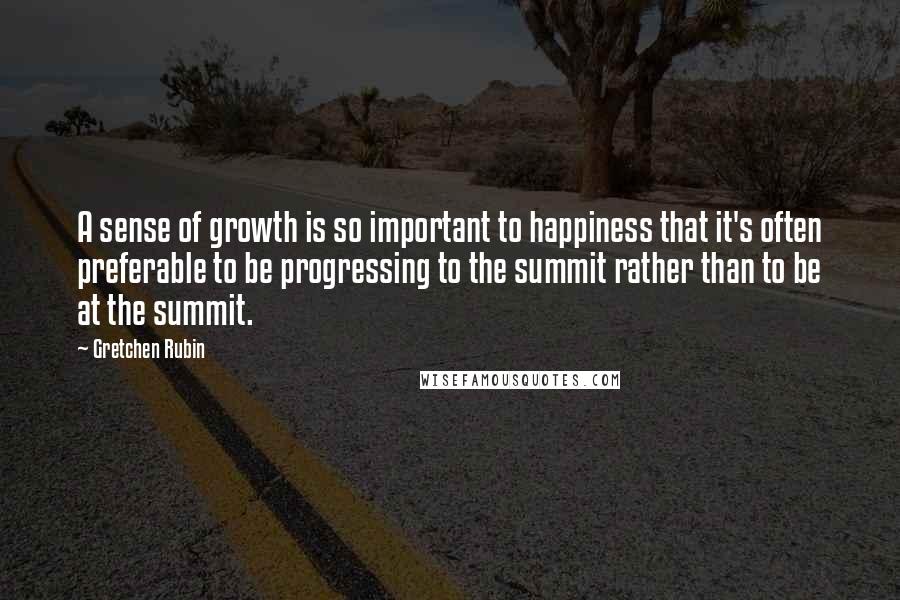 Gretchen Rubin Quotes: A sense of growth is so important to happiness that it's often preferable to be progressing to the summit rather than to be at the summit.