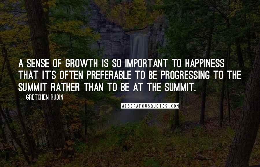 Gretchen Rubin Quotes: A sense of growth is so important to happiness that it's often preferable to be progressing to the summit rather than to be at the summit.