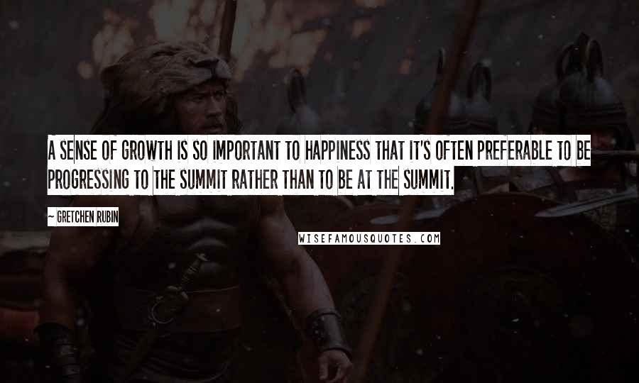 Gretchen Rubin Quotes: A sense of growth is so important to happiness that it's often preferable to be progressing to the summit rather than to be at the summit.