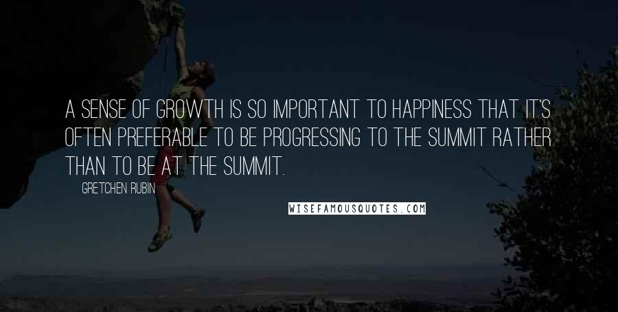 Gretchen Rubin Quotes: A sense of growth is so important to happiness that it's often preferable to be progressing to the summit rather than to be at the summit.