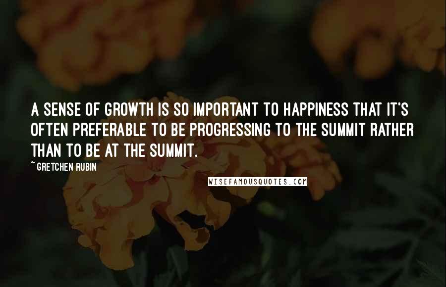 Gretchen Rubin Quotes: A sense of growth is so important to happiness that it's often preferable to be progressing to the summit rather than to be at the summit.