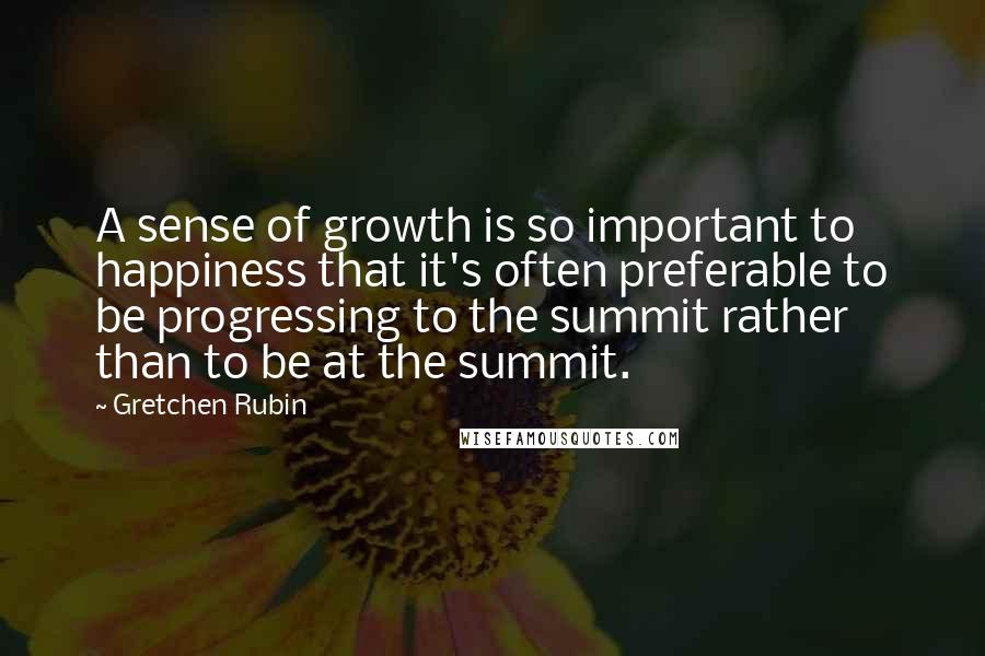 Gretchen Rubin Quotes: A sense of growth is so important to happiness that it's often preferable to be progressing to the summit rather than to be at the summit.