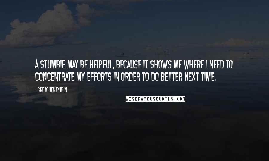 Gretchen Rubin Quotes: A stumble may be helpful, because it shows me where I need to concentrate my efforts in order to do better next time.