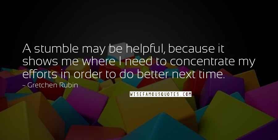 Gretchen Rubin Quotes: A stumble may be helpful, because it shows me where I need to concentrate my efforts in order to do better next time.