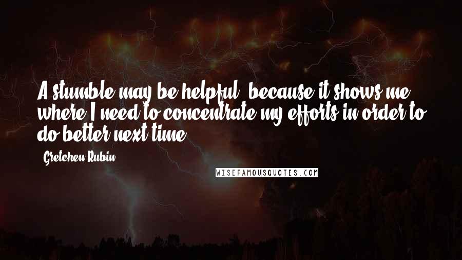 Gretchen Rubin Quotes: A stumble may be helpful, because it shows me where I need to concentrate my efforts in order to do better next time.