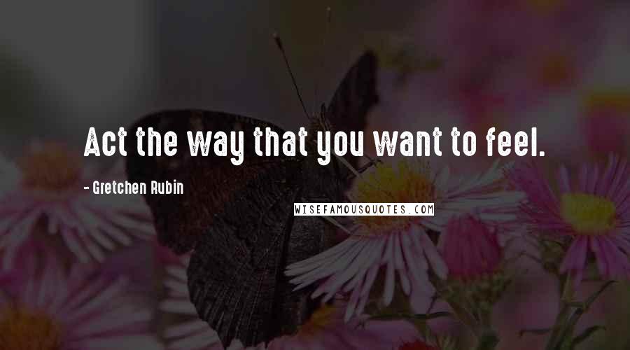 Gretchen Rubin Quotes: Act the way that you want to feel.