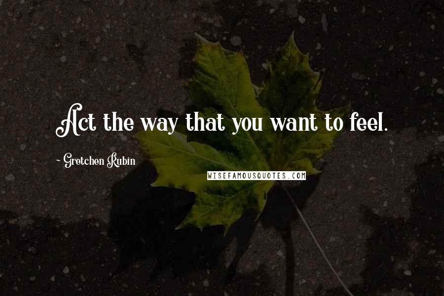 Gretchen Rubin Quotes: Act the way that you want to feel.