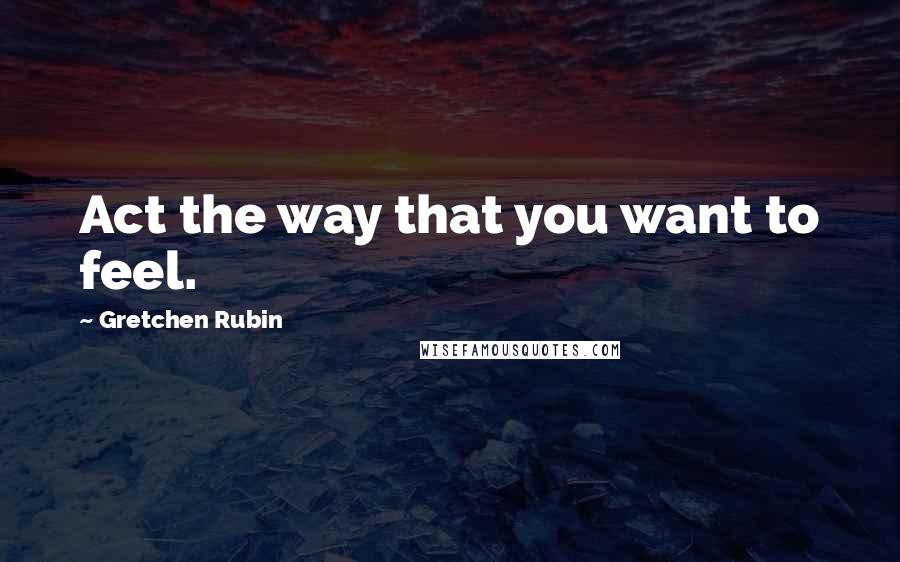 Gretchen Rubin Quotes: Act the way that you want to feel.