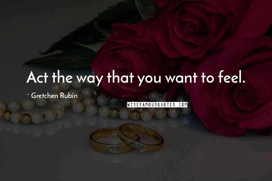 Gretchen Rubin Quotes: Act the way that you want to feel.