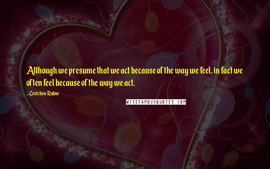 Gretchen Rubin Quotes: Although we presume that we act because of the way we feel, in fact we often feel because of the way we act.