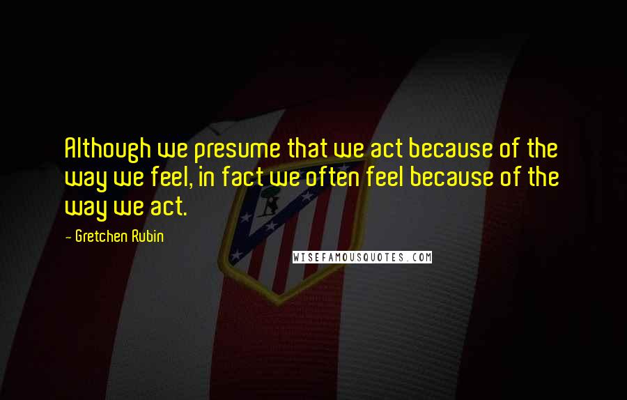 Gretchen Rubin Quotes: Although we presume that we act because of the way we feel, in fact we often feel because of the way we act.