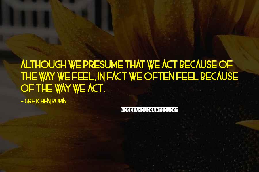 Gretchen Rubin Quotes: Although we presume that we act because of the way we feel, in fact we often feel because of the way we act.