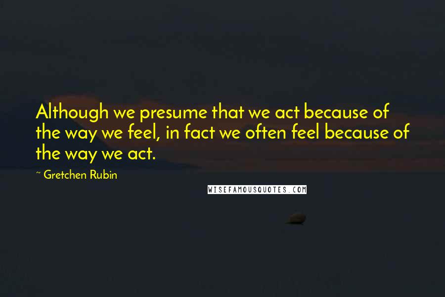 Gretchen Rubin Quotes: Although we presume that we act because of the way we feel, in fact we often feel because of the way we act.