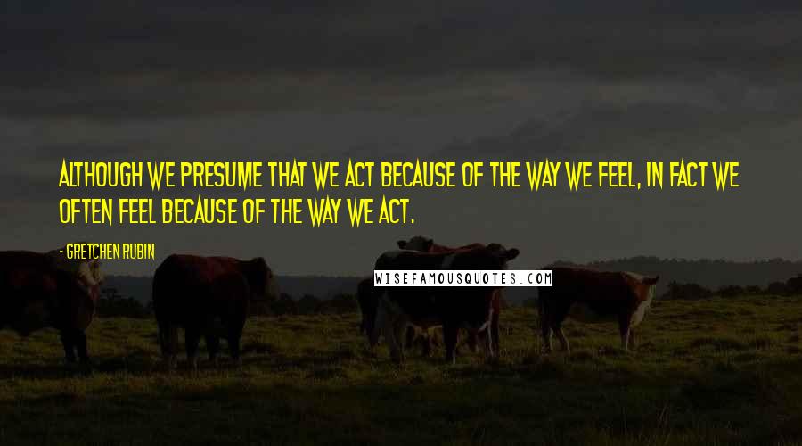 Gretchen Rubin Quotes: Although we presume that we act because of the way we feel, in fact we often feel because of the way we act.