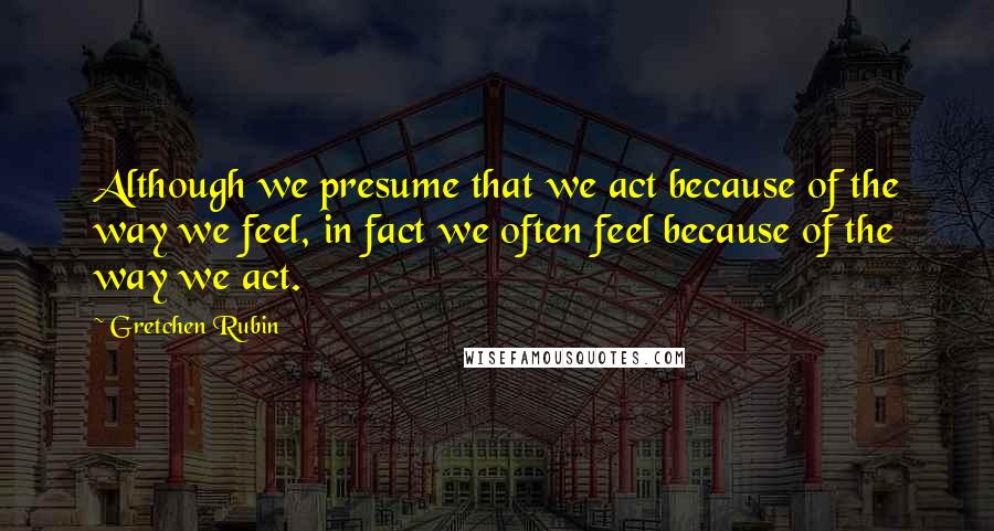 Gretchen Rubin Quotes: Although we presume that we act because of the way we feel, in fact we often feel because of the way we act.