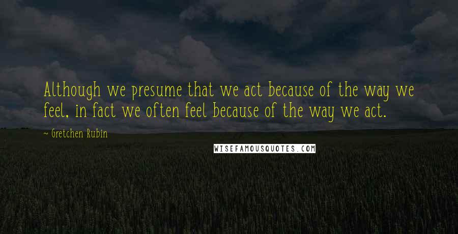 Gretchen Rubin Quotes: Although we presume that we act because of the way we feel, in fact we often feel because of the way we act.