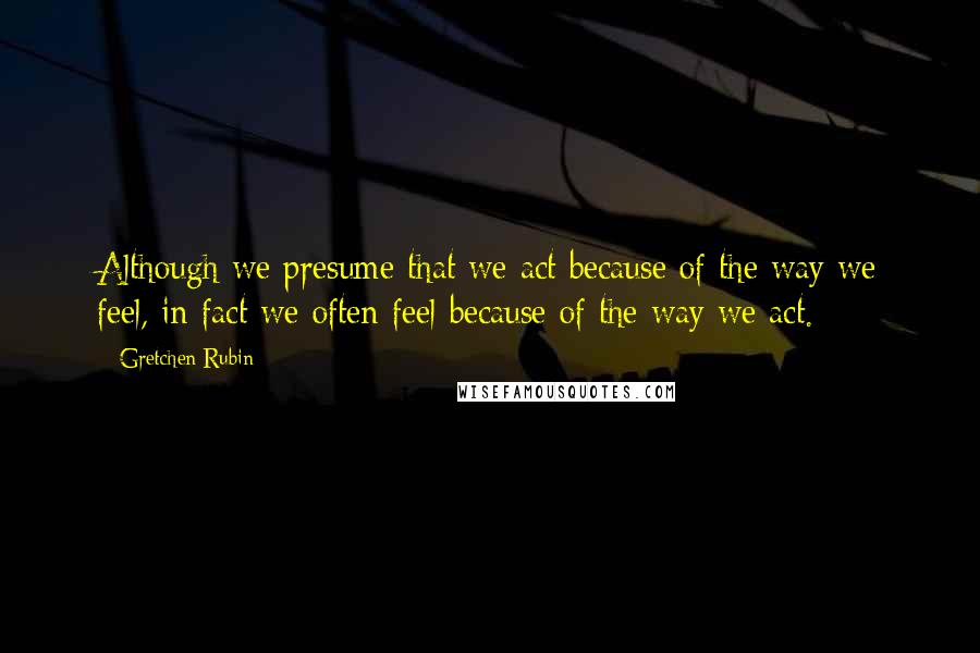 Gretchen Rubin Quotes: Although we presume that we act because of the way we feel, in fact we often feel because of the way we act.