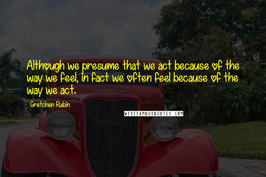 Gretchen Rubin Quotes: Although we presume that we act because of the way we feel, in fact we often feel because of the way we act.