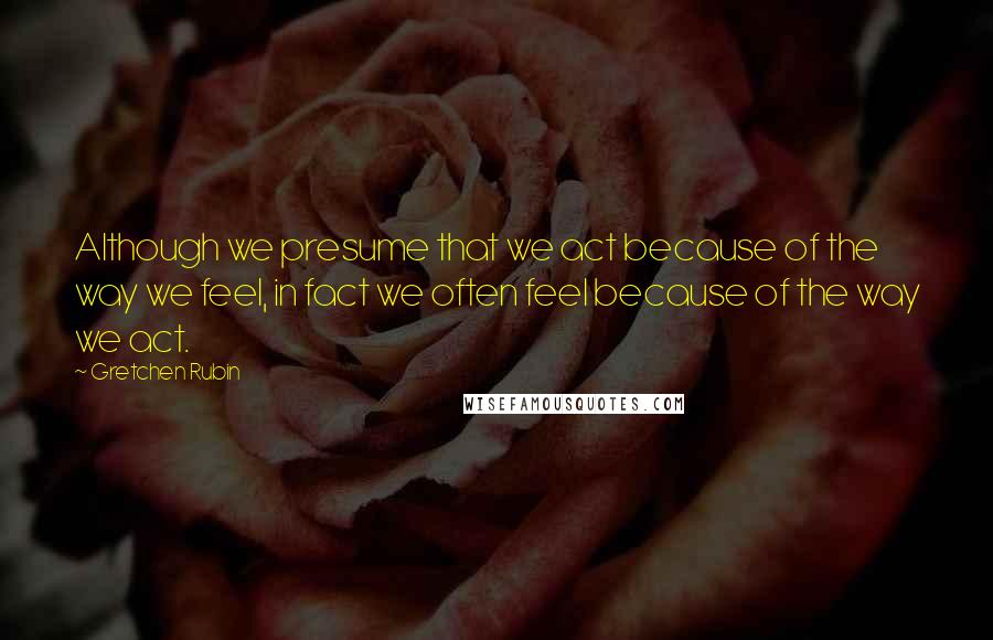 Gretchen Rubin Quotes: Although we presume that we act because of the way we feel, in fact we often feel because of the way we act.