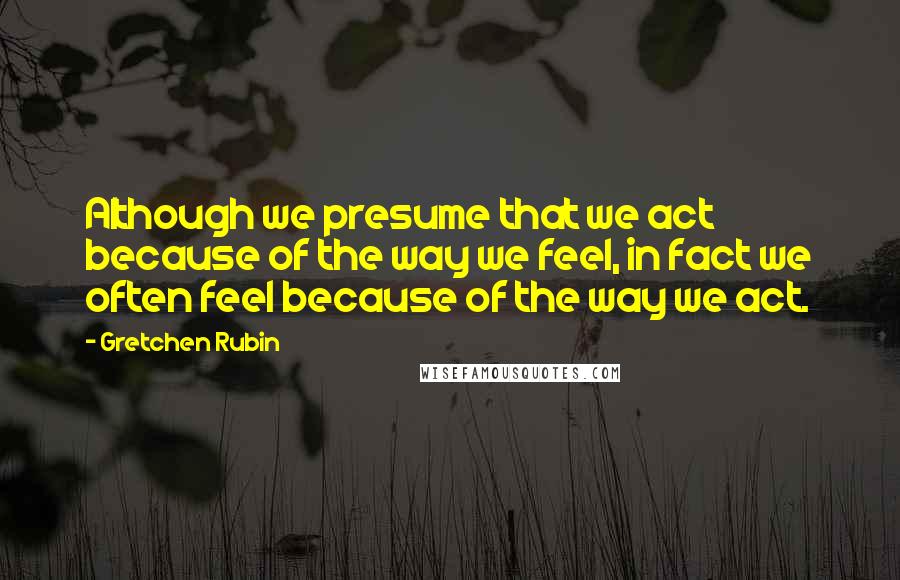 Gretchen Rubin Quotes: Although we presume that we act because of the way we feel, in fact we often feel because of the way we act.