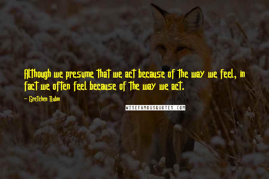 Gretchen Rubin Quotes: Although we presume that we act because of the way we feel, in fact we often feel because of the way we act.