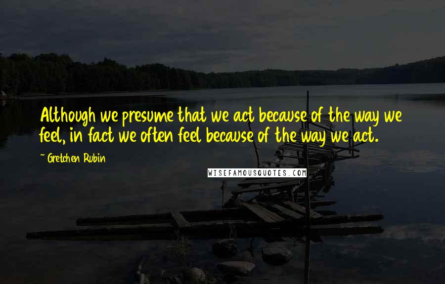 Gretchen Rubin Quotes: Although we presume that we act because of the way we feel, in fact we often feel because of the way we act.