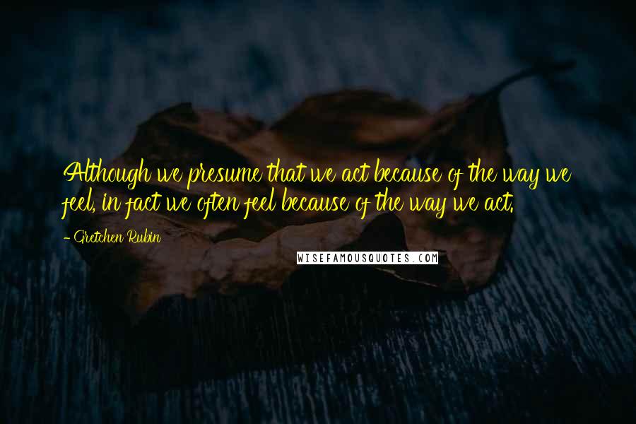 Gretchen Rubin Quotes: Although we presume that we act because of the way we feel, in fact we often feel because of the way we act.