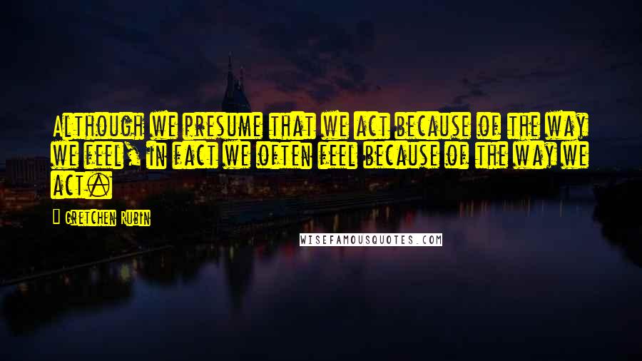 Gretchen Rubin Quotes: Although we presume that we act because of the way we feel, in fact we often feel because of the way we act.