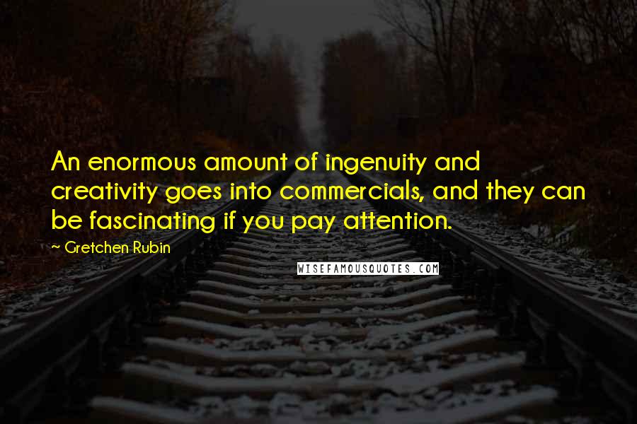 Gretchen Rubin Quotes: An enormous amount of ingenuity and creativity goes into commercials, and they can be fascinating if you pay attention.