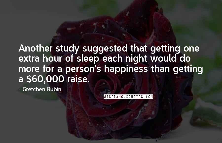 Gretchen Rubin Quotes: Another study suggested that getting one extra hour of sleep each night would do more for a person's happiness than getting a $60,000 raise.