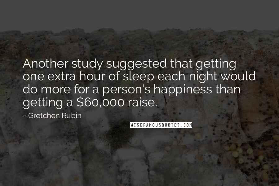 Gretchen Rubin Quotes: Another study suggested that getting one extra hour of sleep each night would do more for a person's happiness than getting a $60,000 raise.