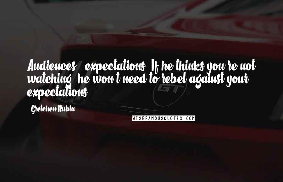 Gretchen Rubin Quotes: Audiences = expectations. If he thinks you're not watching, he won't need to rebel against your expectations.