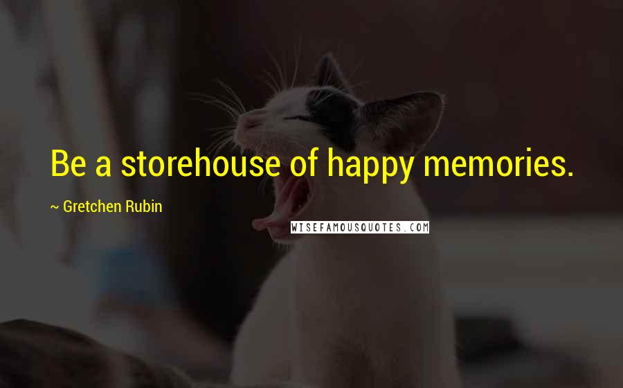 Gretchen Rubin Quotes: Be a storehouse of happy memories.