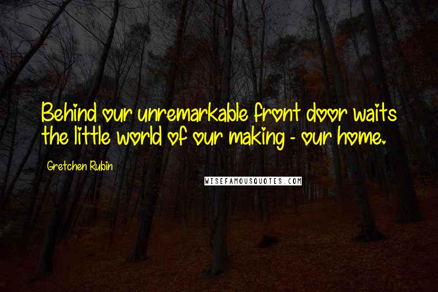 Gretchen Rubin Quotes: Behind our unremarkable front door waits the little world of our making - our home.