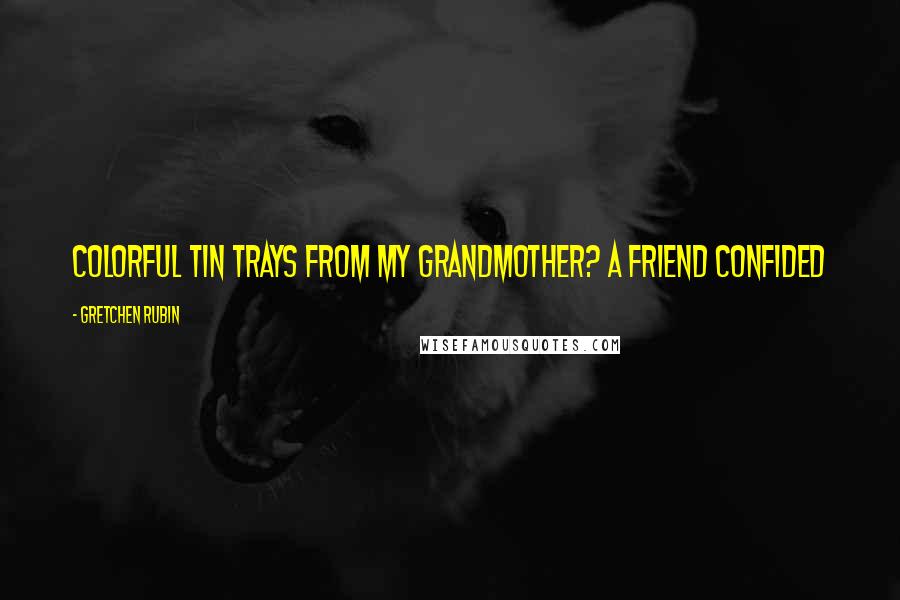 Gretchen Rubin Quotes: Colorful tin trays from my grandmother? A friend confided