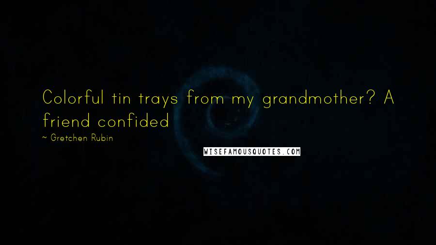 Gretchen Rubin Quotes: Colorful tin trays from my grandmother? A friend confided