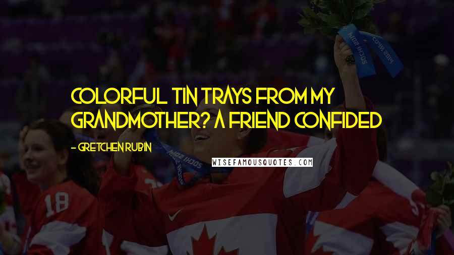 Gretchen Rubin Quotes: Colorful tin trays from my grandmother? A friend confided