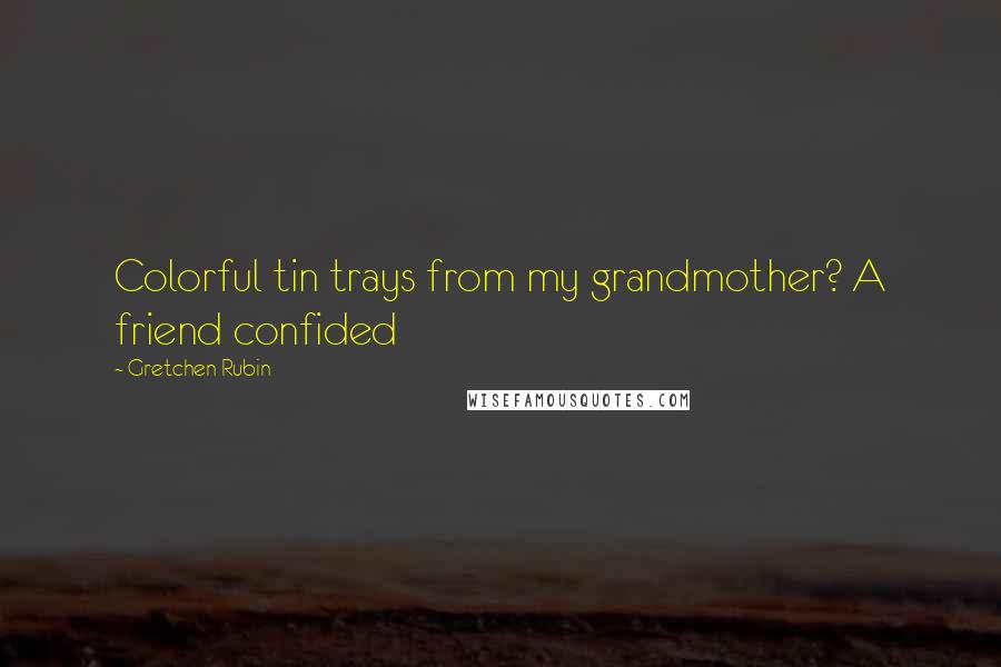 Gretchen Rubin Quotes: Colorful tin trays from my grandmother? A friend confided