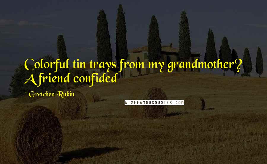 Gretchen Rubin Quotes: Colorful tin trays from my grandmother? A friend confided