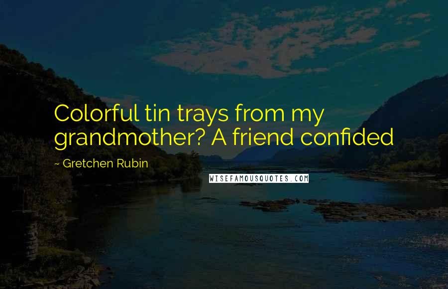 Gretchen Rubin Quotes: Colorful tin trays from my grandmother? A friend confided