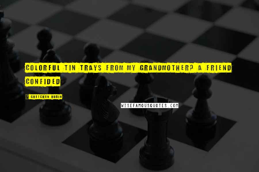 Gretchen Rubin Quotes: Colorful tin trays from my grandmother? A friend confided