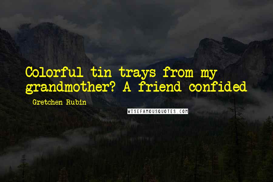Gretchen Rubin Quotes: Colorful tin trays from my grandmother? A friend confided